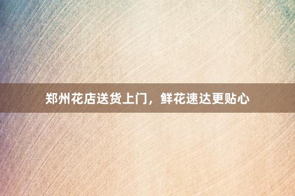 郑州花店送货上门，鲜花速达更贴心