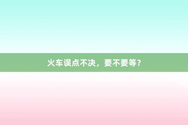 火车误点不决，要不要等？